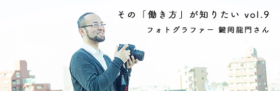 その「働きかた」が知りたい。vol9. フォトグラファー 鍵岡龍門さん